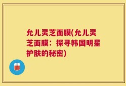 允儿灵芝面膜(允儿灵芝面膜：探寻韩国明星护肤的秘密)