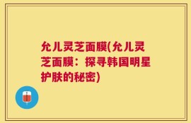 允儿灵芝面膜(允儿灵芝面膜：探寻韩国明星护肤的秘密)