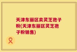 天津东丽区卖灵芝孢子粉(天津东丽区灵芝孢子粉销售)