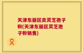 天津东丽区卖灵芝孢子粉(天津东丽区灵芝孢子粉销售)