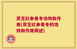 灵芝红参麦冬功效和作用(灵芝红参麦冬的功效和作用简述)