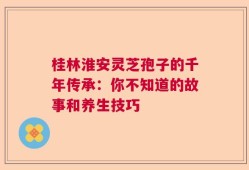桂林淮安灵芝孢子的千年传承：你不知道的故事和养生技巧