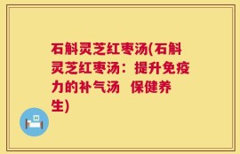 石斛灵芝红枣汤(石斛灵芝红枣汤：提升免疫力的补气汤  保健养生)