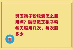 灵芝孢子粉胶囊怎么服用啊？破壁灵芝孢子粉每天服用几次，每次服多少