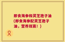 即食海参和灵芝孢子油(即食海参配灵芝孢子油，营养双赢！)