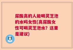 尿酸高的人能喝灵芝泡的水吗女性(高尿酸女性可喝灵芝泡水？这里是建议)