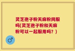 灵芝孢子粉天麻粉同服吗(灵芝孢子粉和天麻粉可以一起服用吗？)