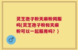 灵芝孢子粉天麻粉同服吗(灵芝孢子粉和天麻粉可以一起服用吗？)