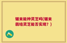 锯末能种灵芝吗(锯末栽培灵芝能否实现？)