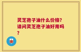 灵芝孢子油什么价格？请问灵芝孢子油好用吗？