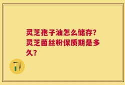 灵芝孢子油怎么储存？灵芝菌丝粉保质期是多久？