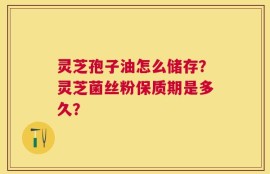 灵芝孢子油怎么储存？灵芝菌丝粉保质期是多久？