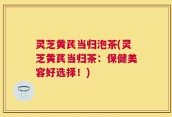 灵芝黄芪当归泡茶(灵芝黄芪当归茶：保健美容好选择！)
