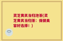 灵芝黄芪当归泡茶(灵芝黄芪当归茶：保健美容好选择！)