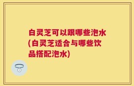 白灵芝可以跟哪些泡水(白灵芝适合与哪些饮品搭配泡水)