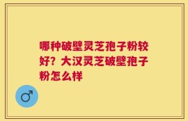 哪种破壁灵芝孢子粉较好？大汉灵芝破壁孢子粉怎么样