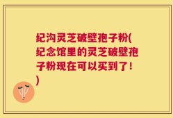 纪沟灵芝破壁孢子粉(纪念馆里的灵芝破壁孢子粉现在可以买到了！)