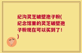 纪沟灵芝破壁孢子粉(纪念馆里的灵芝破壁孢子粉现在可以买到了！)