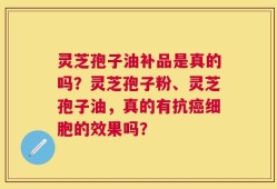 灵芝孢子油补品是真的吗？灵芝孢子粉、灵芝孢子油，真的有抗癌细胞的效果吗？