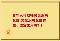 青年人可以喝灵芝水吗女性(灵芝水对女性有益，适宜饮用吗？)