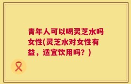 青年人可以喝灵芝水吗女性(灵芝水对女性有益，适宜饮用吗？)