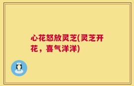 心花怒放灵芝(灵芝开花，喜气洋洋)