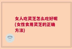 女人吃灵芝怎么吃好呢(女性食用灵芝的正确方法)