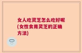 女人吃灵芝怎么吃好呢(女性食用灵芝的正确方法)