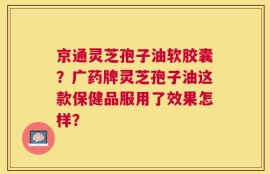 京通灵芝孢子油软胶囊？广药牌灵芝孢子油这款保健品服用了效果怎样？