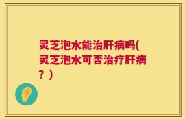 灵芝泡水能治肝病吗(灵芝泡水可否治疗肝病？)