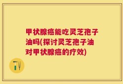 甲状腺癌能吃灵芝孢子油吗(探讨灵芝孢子油对甲状腺癌的疗效)