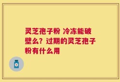 灵芝孢子粉 冷冻能破壁么？过期的灵芝孢子粉有什么用