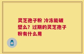 灵芝孢子粉 冷冻能破壁么？过期的灵芝孢子粉有什么用