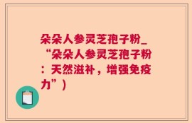 朵朵人参灵芝孢子粉_“朵朵人参灵芝孢子粉：天然滋补，增强免疫力”)