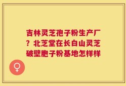 吉林灵芝孢子粉生产厂？北芝堂在长白山灵芝破壁胞子粉基地怎样样