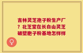 吉林灵芝孢子粉生产厂？北芝堂在长白山灵芝破壁胞子粉基地怎样样
