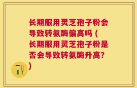 长期服用灵芝孢子粉会导致转氨酶偏高吗 (长期服用灵芝孢子粉是否会导致转氨酶升高？)