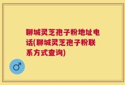 聊城灵芝孢子粉地址电话(聊城灵芝孢子粉联系方式查询)