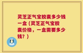 灵芝正气宝胶囊多少钱一盒 (灵芝正气宝胶囊价格，一盒需要多少钱？)