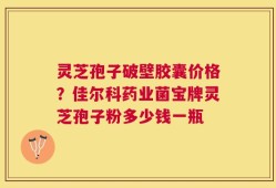 灵芝孢子破壁胶囊价格？佳尔科药业菌宝牌灵芝孢子粉多少钱一瓶