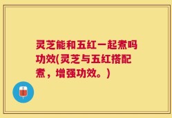 灵芝能和五红一起煮吗功效(灵芝与五红搭配煮，增强功效。)