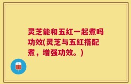 灵芝能和五红一起煮吗功效(灵芝与五红搭配煮，增强功效。)