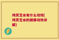 炖灵芝水有什么功效(炖灵芝水的健康功效详解)