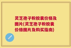 灵芝孢子粉胶囊价格及图片(灵芝孢子粉胶囊价格图片及购买指南)