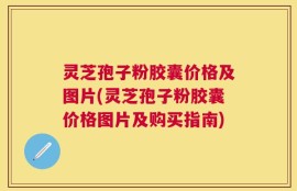 灵芝孢子粉胶囊价格及图片(灵芝孢子粉胶囊价格图片及购买指南)