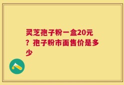 灵芝孢子粉一盒20元？孢子粉市面售价是多少