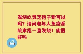 发烧吃灵芝孢子粉可以吗？请问老年人免疫系统紊乱一直发烧！能医好吗