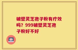 破壁灵芝孢子粉有疗效吗？999破壁灵芝孢子粉好不好