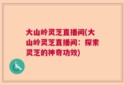 大山岭灵芝直播间(大山岭灵芝直播间：探索灵芝的神奇功效)