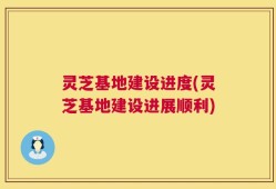 灵芝基地建设进度(灵芝基地建设进展顺利)